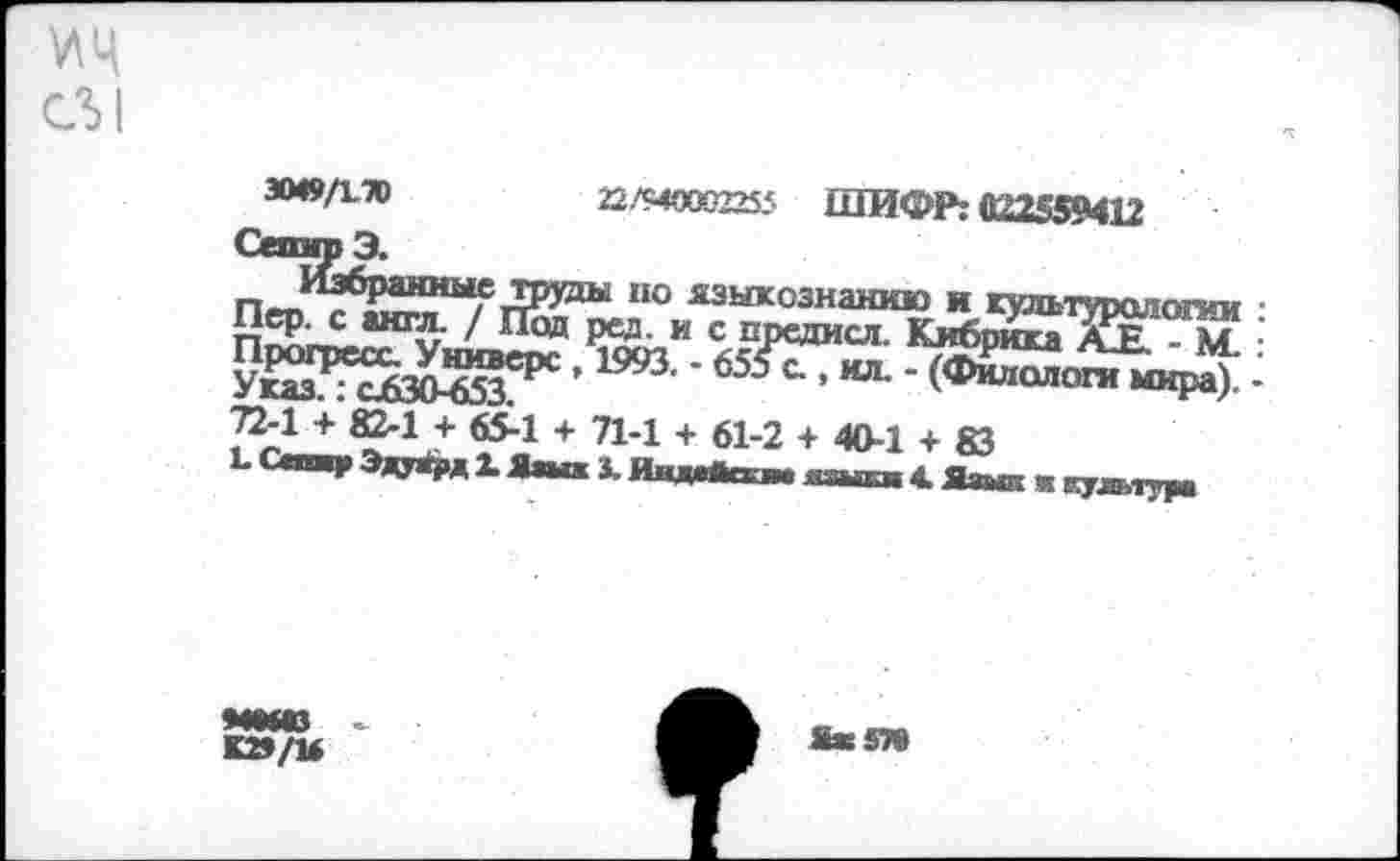 ﻿мц
СЛ1
3049/170	22/94000225? ШИФР: 022559412
Сепир Э.
Избранные труды но языкознанию и культурологии : Пер. с англ. / Под ред. и с предисл. Кибрика АЕ. - М. : Прогресс. Универе , 1993. - 655 с., ил. - (Филологи мира). -Указ.: <1630-653.
72-1 + 82-1 + 65-1 + Л-1 + 61-2 +40-1 + 83
Ъ Сепар Эдуард X Яш* X Индейки* нзыки 4. Язык ■ культура
ММЮ
К»/и
ЯжЗТ»